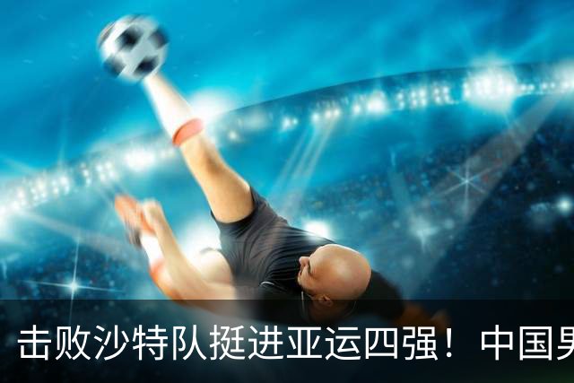 击败沙特队挺进亚运四强！中国男篮半决赛将迎战东道主日本队